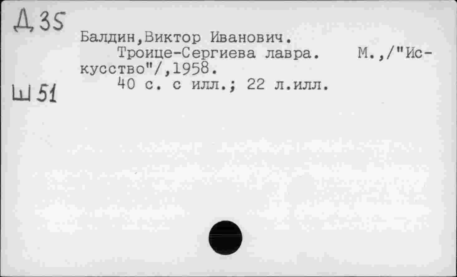 ﻿Д3$
Ш51
Балдин,Виктор Иванович.
Троице-Сергиева лавра.
кусство'’/,195б.
40 с. с илл.; 22 л.илл.
М. ,/”Ис-